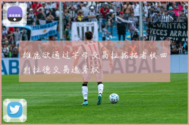 雄鹿欲通过字母交易拉拢拓者收回利拉德交易选秀权