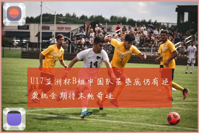 U17亚洲杯B组中国队虽垫底仍有逆袭机会期待末轮奇迹