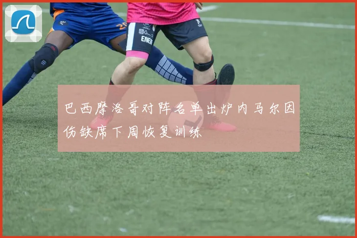 巴西摩洛哥对阵名单出炉内马尔因伤缺席下周恢复训练