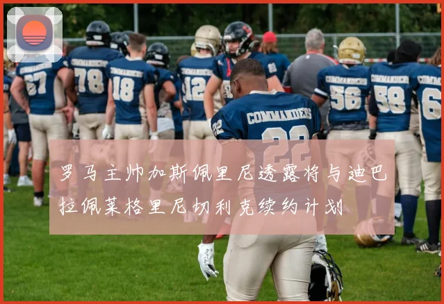 罗马主帅加斯佩里尼透露将与迪巴拉佩莱格里尼切利克续约计划