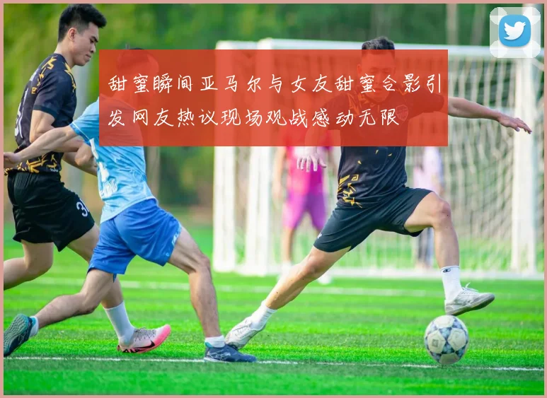 甜蜜瞬间亚马尔与女友甜蜜合影引发网友热议现场观战感动无限