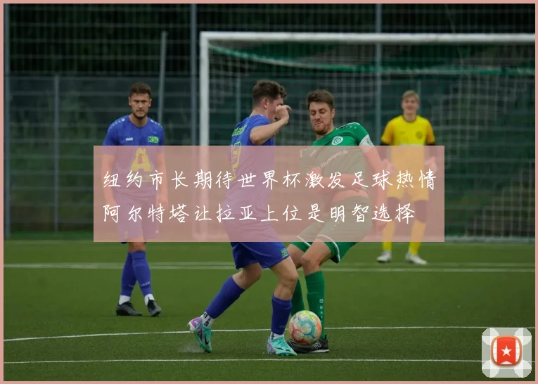 纽约市长期待世界杯激发足球热情阿尔特塔让拉亚上位是明智选择