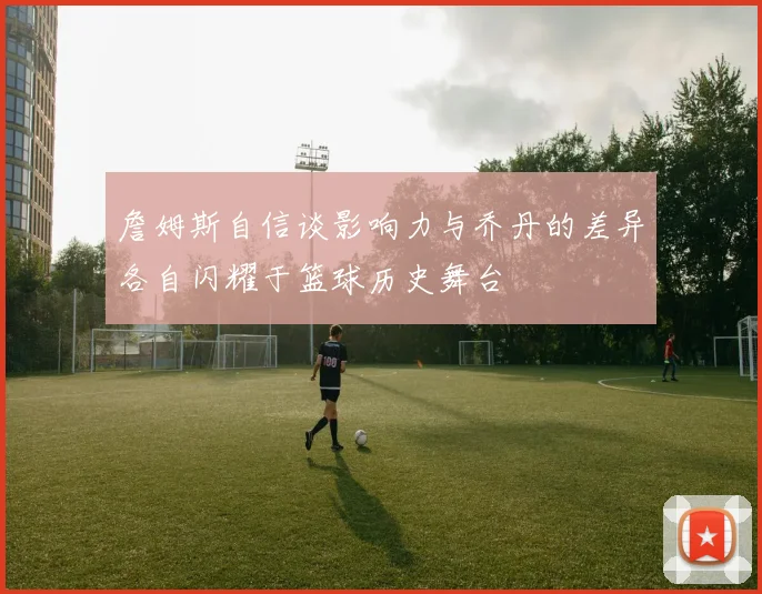 詹姆斯自信谈影响力与乔丹的差异各自闪耀于篮球历史舞台
