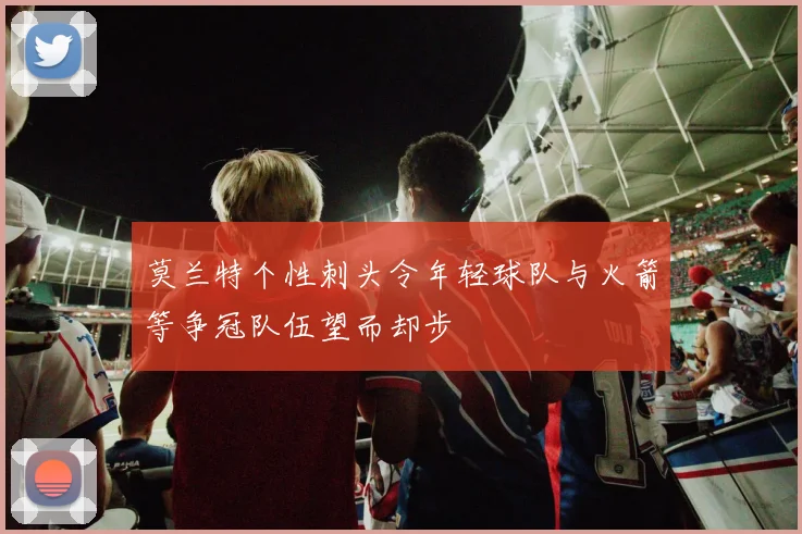 莫兰特个性刺头令年轻球队与火箭等争冠队伍望而却步