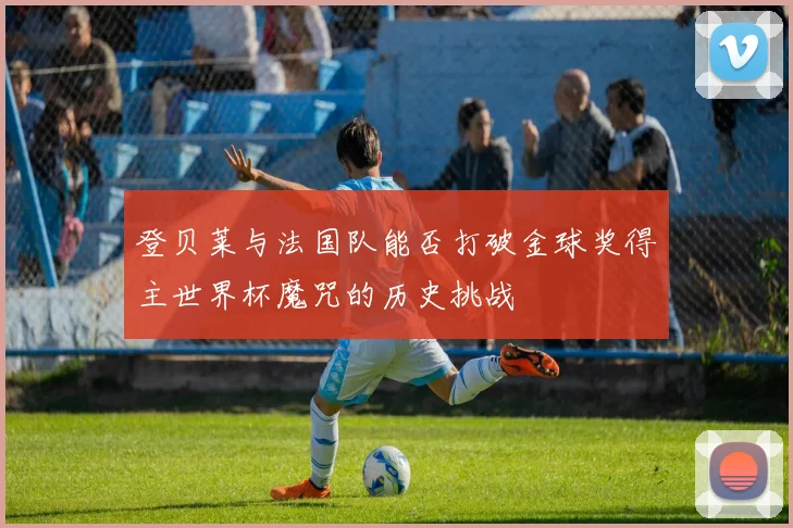 登贝莱与法国队能否打破金球奖得主世界杯魔咒的历史挑战