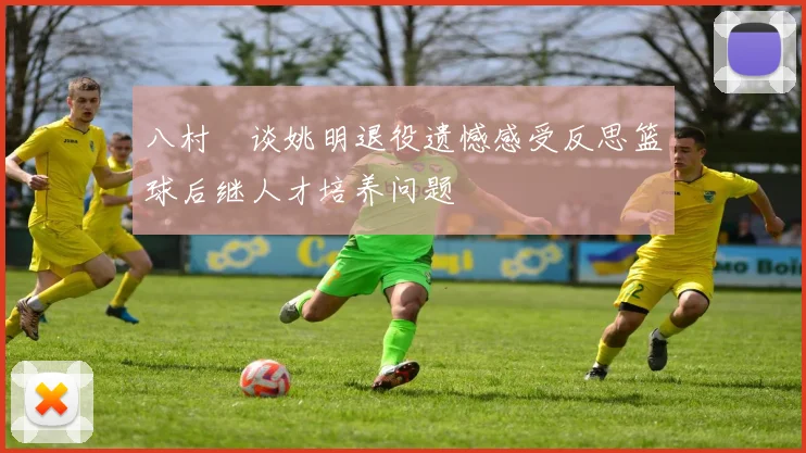 八村塁谈姚明退役遗憾感受反思篮球后继人才培养问题