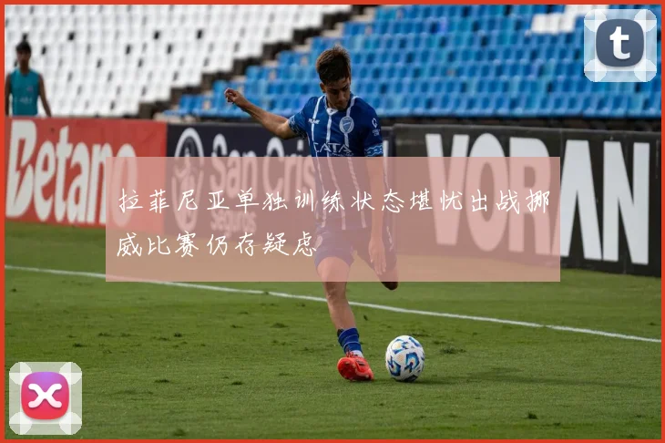 拉菲尼亚单独训练状态堪忧出战挪威比赛仍存疑虑