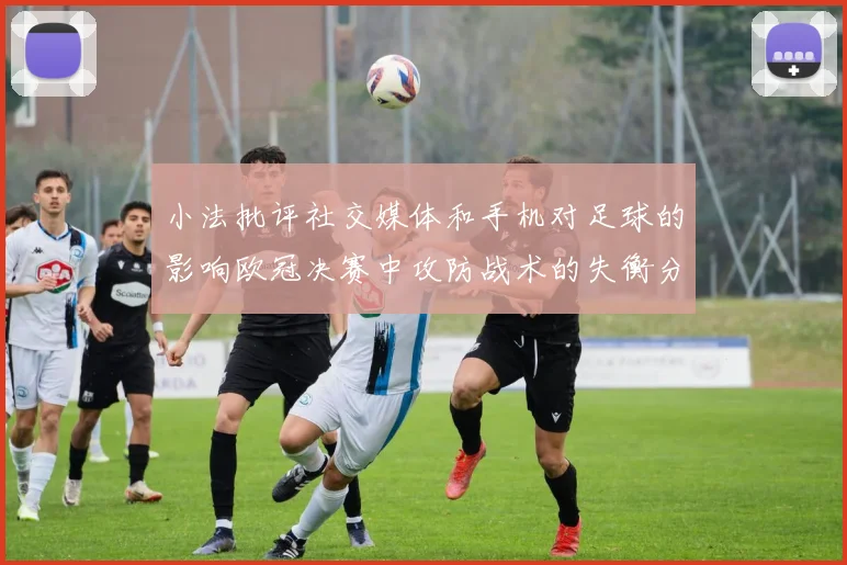 小法批评社交媒体和手机对足球的影响欧冠决赛中攻防战术的失衡分析