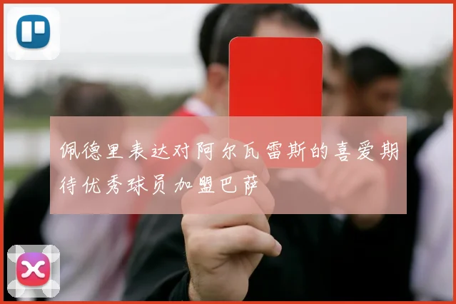 佩德里表达对阿尔瓦雷斯的喜爱期待优秀球员加盟巴萨