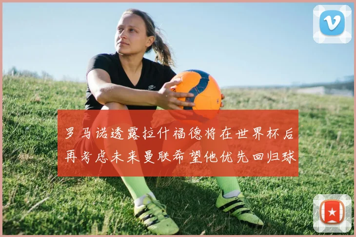 罗马诺透露拉什福德将在世界杯后再考虑未来曼联希望他优先回归球队