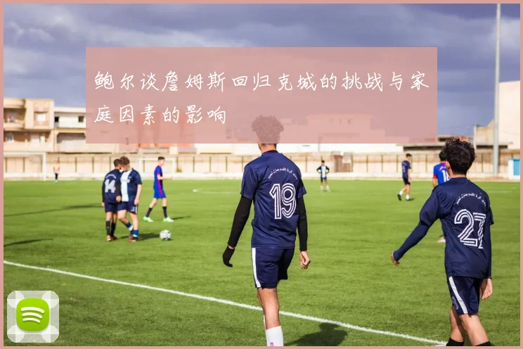 鲍尔谈詹姆斯回归克城的挑战与家庭因素的影响