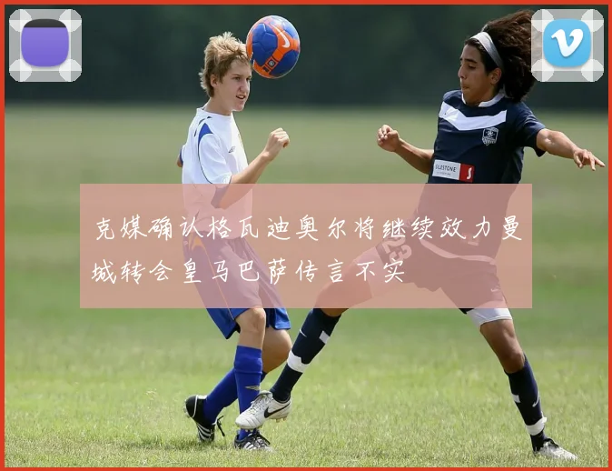 克媒确认格瓦迪奥尔将继续效力曼城转会皇马巴萨传言不实
