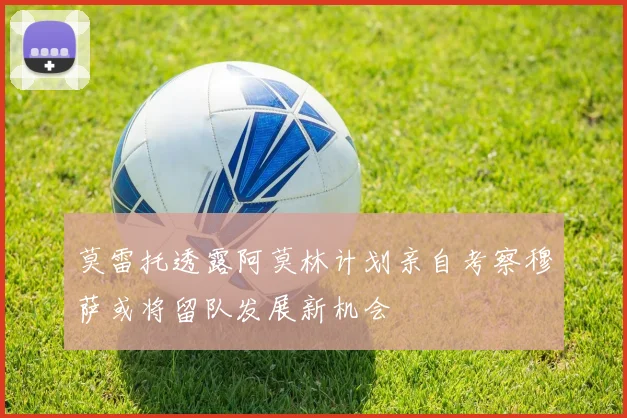 莫雷托透露阿莫林计划亲自考察穆萨或将留队发展新机会