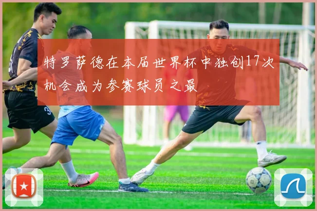 特罗萨德在本届世界杯中独创17次机会成为参赛球员之最
