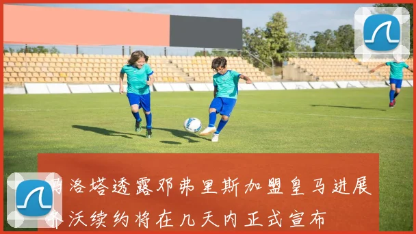 马洛塔透露邓弗里斯加盟皇马进展齐沃续约将在几天内正式宣布