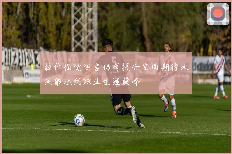拉什福德坦言仍有提升空间期待未来能达到职业生涯巅峰