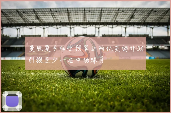 曼联夏季转会预算达两亿英镑计划引援至少一名中场球员