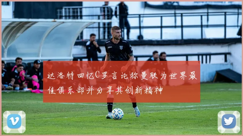 达洛特回忆C罗言论称曼联为世界最佳俱乐部并分享其创新精神