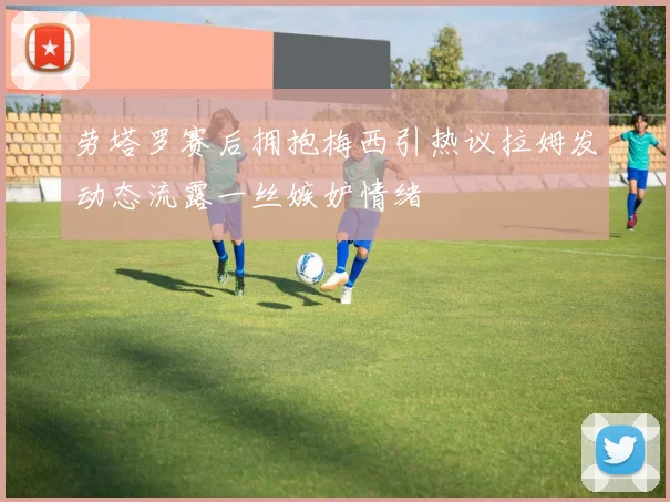 劳塔罗赛后拥抱梅西引热议拉姆发动态流露一丝嫉妒情绪