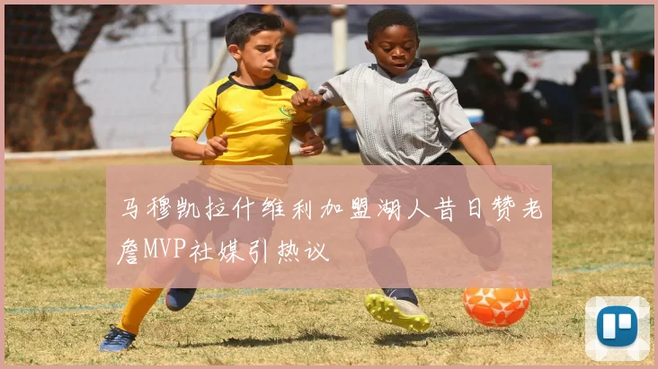 马穆凯拉什维利加盟湖人昔日赞老詹MVP社媒引热议