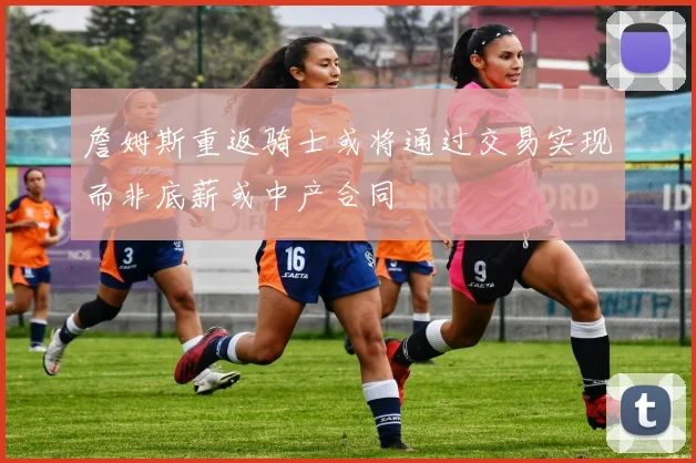 詹姆斯重返骑士或将通过交易实现而非底薪或中产合同