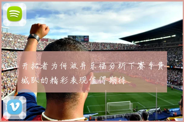 开拓者为何放弃乐福分析下赛季费城队的精彩表现值得期待